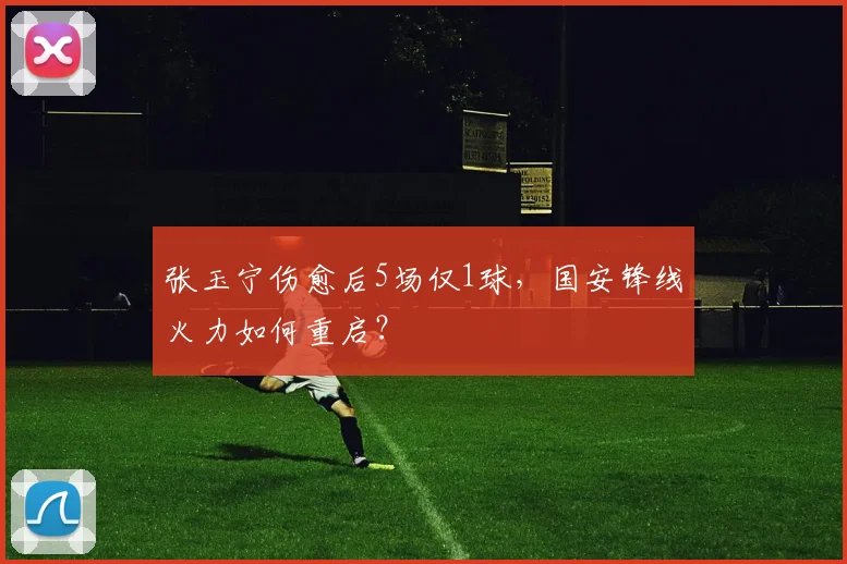 张玉宁伤愈后5场仅1球，国安锋线火力如何重启？