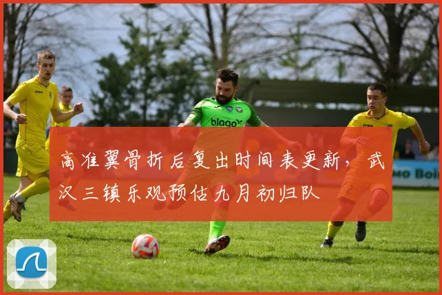 高准翼骨折后复出时间表更新，武汉三镇乐观预估九月初归队
