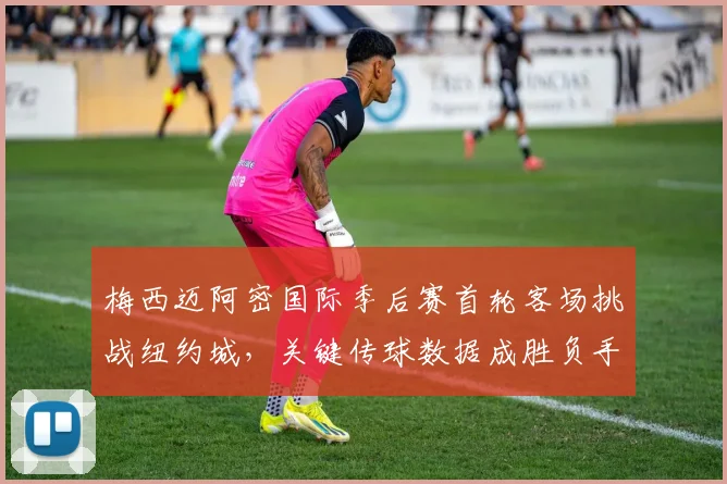 梅西迈阿密国际季后赛首轮客场挑战纽约城，关键传球数据成胜负手