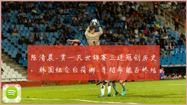 陈清晨_贾一凡世锦赛三连冠创历史，韩国组合白荷娜_李绍希能否终结霸权？